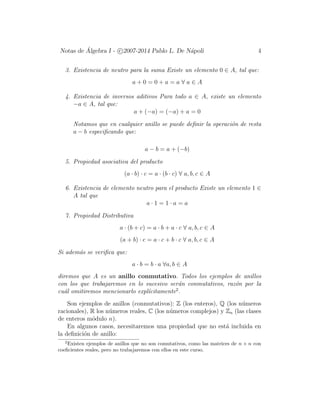 Notas de ´Algebra I - c 2007-2014 Pablo L. De N´apoli 4
3. Existencia de neutro para la suma Existe un elemento 0 ∈ A, tal que:
a + 0 = 0 + a = a ∀ a ∈ A
4. Existencia de inversos aditivos Para todo a ∈ A, existe un elemento
−a ∈ A, tal que:
a + (−a) = (−a) + a = 0
Notamos que en cualquier anillo se puede deﬁnir la operaci´on de resta
a − b especiﬁcando que:
a − b = a + (−b)
5. Propiedad asociativa del producto
(a · b) · c = a · (b · c) ∀ a, b, c ∈ A
6. Existencia de elemento neutro para el producto Existe un elemento 1 ∈
A tal que
a · 1 = 1 · a = a
7. Propiedad Distributiva
a · (b + c) = a · b + a · c ∀ a, b, c ∈ A
(a + b) · c = a · c + b · c ∀ a, b, c ∈ A
Si adem´as se veriﬁca que:
a · b = b · a ∀a, b ∈ A
diremos que A es un anillo conmutativo. Todos los ejemplos de anillos
con los que trabajaremos en lo sucesivo ser´an conmutativos, raz´on por la
cu´al omitiremos mencionarlo expl´ıcitamente2
.
Son ejemplos de anillos (conmutativos): Z (los enteros), Q (los n´umeros
racionales), R los n´umeros reales, C (los n´umeros complejos) y Zn (las clases
de enteros m´odulo n).
En algunos casos, necesitaremos una propiedad que no est´a incluida en
la deﬁnici´on de anillo:
2
Existen ejemplos de anillos que no son comutativos, como las matrices de n × n con
coeﬁcientes reales, pero no trabajaremos con ellos en este curso.
 