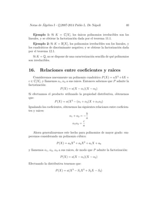 Notas de ´Algebra I - c 2007-2014 Pablo L. De N´apoli 40
Ejemplo 1: Si K = C[X], los ´unicos polinomios irreducibles son los
lineales, y se obtiene la factorizaci´on dada por el teorema 11.1.
Ejemplo 2: Si K = R[X], los polinomios irreducibles son los lineales, y
los cuadr´aticos de discriminante negativo; y se obtiene la factorizaci´on dada
por el teorema 12.1.
Si K = Q, no se dispone de una caracterizaci´on sencilla de qu´e polinomios
son irreducibles.
16. Relaciones entre coeﬁcientes y raices
Consideremos nuevamente un polinomio cuadr´atico P(X) = aX2
+ bX +
c ∈ C[X], y llamemos α1, α2 a sus raices. Entonces sabemos que P admite la
factorizaci´on:
P(X) = a(X − α1)(X − α2)
Si efectuamos el producto utilizando la propiedad distributiva, obtenemos
que:
P(X) = a(X2
− (α1 + α2)X + α1α2)
Igualando los coeﬁcientes, obtenemos las siguientes relaciones entre coeﬁcien-
tes y raices:
α1 + α2 = −
b
a
α1α2 =
c
a
Ahora generalizaremos este hecho para polinomios de mayor grado: em-
pecemos considerando un polinomio c´ubico:
P(X) = a3X3
+ a2X2
+ a1X + a0
y llamemos α1, α2, α3 a sus raices, de modo que P admite la factorizaci´on:
P(X) = a(X − α1)(X − α2)
Efectuando la distributiva tenemos que:
P(X) = a(X3
− S1X2
+ S2X − S3)
 