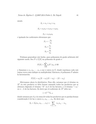 Notas de ´Algebra I - c 2007-2014 Pablo L. De N´apoli 41
siendo
S1 = α1 + α2 + α3
S2 = α1α2 + α1α2 + α2α3
S3 = α1α2α3
e igulando los coeﬁcientes obtenemos que:
S1 = −
a2
a3
S2 =
a1
a3
S3 =
a0
a3
Podemos generalizar este hecho, para polinomios de grado arbitrario del
siguiente modo. Sea P ∈ C[X] un polinomio de grado n
P(X) =
n
i=0
aiXi
(an = 09
y llamemos a α1, α2, . . . , αn a sus n raices en C, donde repetimos cada ra´ız
tantas veces como indique su multiplicidad. Entonces, el polinomio P admite
la factorizaci´on:
P(X) = an(X − α1)(X − α2) · · · (X − αn)
Efectuamos ahora la distributiva. Para ello, notamos que el t´ermino en
Xk
en este producto se debe formar sumando todos los productos que se
obtienen eligiendo el t´ermino “X” en k de los factores, y el t´ermino “−αi”
en n − k de los factores. Es decir que el coeﬁciente de Xk
debe ser:
(−1)n−k
Sn−k
donde notamos por Sk a la suma de todas los productos que se puedan formar
considerando k de las n raices α1, α2, . . . , αn. Es decir que:
Sk = Sk(α1, α2, . . . , αn) =
i1,i2,...,ik
αi1 αi2 · · · αik
 