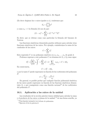 Notas de ´Algebra I - c 2007-2014 Pablo L. De N´apoli 43
(Es decir elegimos las n raices iguales a α), tendremos que:
Sk =
n
k
αk
y como an = 1 la f´ormula (3) nos da que:
(X − α)n
=
n
k=0
(−1)n−k
αn−k
Xk
Es decir, que se obtiene como caso particular la f´ormula del binomio de
Newton.
Las funciones sim´etricas elementales pueden utilizarse para calcular otras
funciones sim´etricas de las raices. Por ejemplo, conisderemos la suma de los
cuadrados de las raices:
C =
n
i=1
α2
i
Esta expresi´on C es un polinomio sim´etrico en α1, α2, . . . , αn de grado 2.
Podemos expresar a este polinomio C en t´erminos de S1 y S2 como sigue:
S2
1 =
n
i=1
αi
2
=
n
i=1
α2
i + 2
1≤i<j≤n
αiαj = C + 2S2
En consecuncia,
C = S2
1 − 2S2
y por lo tanto C puede expresarse en funci´on de los coeﬁcientes del polinomio
P:
C =
a2
n−1
a2
n
− 2
an−2
an
En general, es posible probar que cualquier funci´on polinomial sim´etrica
de las raices puede expresarse en funci´on de las funcions sim´etricas elemen-
tales Si, y por consiguiente como una funci´on racional13
de los coeﬁcientes
del polinomio P.
16.1. Aplicaci´on a las raices de la unidad
Los resultados de la secci´on anterior tienen utilidad para calcular la suma
y el producto de las raices n-´esimas de la unidad 14
de una forma sencilla, ya
13
Una funci´on racional es un cociente de polinomios.
14
Ejercicio 18 de la pr´actica 6
 