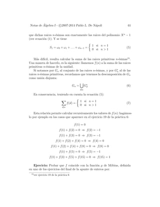 Notas de ´Algebra I - c 2007-2014 Pablo L. De N´apoli 44
que dichas raices n-´esimas son exactamente las raices del polinomio Xn
− 1
(ver ecuaci´on (1). Y se tiene
S1 = ω0 + ω1 + . . . + ωn−1 =
1 si n = 1
0 si n > 1
(5)
M´as dif´ıcil, resulta calcular la suma de las raices primitivas n-´esimas15
.
Una manera de hacerlo, es la siguiente: llamemos f(n) a la suma de las raices
primitivas n-´esimas de la unidad.
Si notamos por Gn al conjunto de las raices n-´esimas, y por G∗
n al de las
raices n-´esimas primitivas, recordamos que tenemos la descomposici´on de Gn
como uni´on disjunta:
Gn =
d|n
G∗
d (6)
En consecuencia, teniendo en cuenta la ecuaci´on (5):
d|n
f(d) =
1 si n = 1
0 si n > 1
(7)
Esta relaci´on permite calcular recursivamente los valores de f(n): hag´amos-
lo por ejemplo en los casos que aparence en el ejercicio 19 de la pr´actica 6:
f(1) = 0
f(1) + f(2) = 0 ⇒ f(2) = −1
f(1) + f(3) = 0 ⇒ f(3) = −1
f(1) + f(2) + f(4) = 0 ⇒ f(4) = 0
f(1) + f(2) + f(4) + f(8) = 0 ⇒ f(8) = 0
f(1) + f(5) = 0 ⇒ f(5) = −1
f(1) + f(3) + f(5) + f(15) = 0 ⇒ f(15) = 1
Ejercicio: Probar que f coincide con la funci´on µ de M¨obius, deﬁnida
en uno de los ejercicios del ﬁnal de la apunte de enteros por:
15
ver ejercicio 19 de la pr´actica 6
 