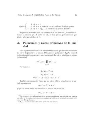 Notas de ´Algebra I - c 2007-2014 Pablo L. De N´apoli 45
µ(n) =



1 si n = 1
0 si si n es divisible por el cuadrado de alg´un primo
(−1)k
si n = p1p2 . . . pk siendo los pi primos distintos
Sugerencia: Recordar que, de acuerdo al citado ejercicio, µ tambi´en sa-
tisface la relaci´on (7). A partir de all´ı, es f´acil probar por inducci´on que
f(n) = µ(n) para todo n ∈ N.
A. Polinomios y raices primitivas de la uni-
dad
Para algunas cuestiones16
, es conveniente conocer qu´e ecuaci´on satisfacen
las raices de primitivas la unidad. Deﬁnamos el polinomio17
Φn(X) como el
polinomio m´onico cuyas raices son exactamente las raices primitivas n-´esimas
de la unidad:
Φn(X) =
ωk∈G∗
n
(X − ωk)
Por ejemplo:
Φ1(X) = X − 1
Φ2(X) = X + 1
Φ4(X) = (X − i)(X + i) = X2
+ 1
Tambi´en anteriormente vimos que las raices c´ubicas primitivas de la uni-
dad, son raices de
Φ3(X) = X2
+ X + 1
y que las raices primitivas sextas de la unidad son raices de
Φ6(X) = X2
− X + 1
16
Este tema es extra a la materia, pero proporciona algunas herramientas que pueden
ser ´utiles en ejercicios relacionados con raciones primitivas de la unidad, y conecta este
tema con el de polinomios.
17
Φn(X) se conoce como el n-´esimo polinomio ciclot´omico.
 