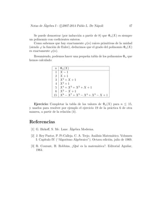 Notas de ´Algebra I - c 2007-2014 Pablo L. De N´apoli 47
Se puede demostrar (por inducci´on a partir de 8) que Φn(X) es siempre
un polinomio con coeﬁcientes enteros.
Como sabemos que hay exactamente ϕ(n) raices primitivas de la unidad
(siendo ϕ la funci´on de Euler), deducimos que el grado del polinomio Φn(X)
es exactamente ϕ(n).
Resumiendo, podemos hacer una peque˜na tabla de los polinomios Φn que
hemos calculado:
n Φn(X)
1 X − 1
2 X + 1
3 X2
+ X + 1
4 X2
+ 1
5 X4
+ X3
+ X2
+ X + 1
6 X2
− X + 1
15 X8
− X7
+ X5
− X4
+ X3
− X + 1
Ejercicio: Completar la tabla de los valores de Φn(X) para n ≤ 15,
y usarlos para resolver por ejemplo el ejercicio 19 de la pr´actica 6 de otra
manera, a partir de la relaci´on (4).
Referencias
[1] G. Birkoﬀ, S. Mc. Lane. ´Algebra Moderna.
[2] J. Rey Pastor, P. Pi Calleja. C. A. Trejo. An´alisis Matem´atico. Volumen
I. Cap´ıtulo IV (“Algoritmo Algebraico”). Octava edici´on, julio de 1969.
[3] R. Courant, H. Robbins, ¿Qu´e es la matem´atica?. Editorial Aguilar,
1964.
 
