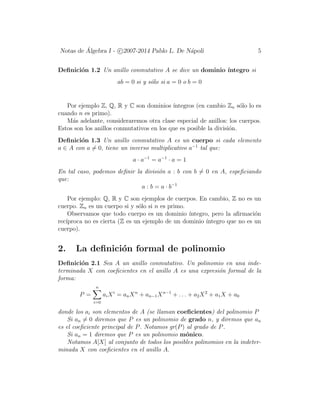 Notas de ´Algebra I - c 2007-2014 Pablo L. De N´apoli 5
Deﬁnici´on 1.2 Un anillo conmutativo A se dice un dominio ´ıntegro si
ab = 0 si y s´olo si a = 0 o b = 0
Por ejemplo Z, Q, R y C son dominios ´ıntegros (en cambio Zn s´olo lo es
cuando n es primo).
M´as adelante, consideraremos otra clase especial de anillos: los cuerpos.
Estos son los anillos conmutativos en los que es posible la divisi´on.
Deﬁnici´on 1.3 Un anillo conmutativo A es un cuerpo si cada elemento
a ∈ A con a = 0, tiene un inverso multiplicativo a−1
tal que:
a · a−1
= a−1
· a = 1
En tal caso, podemos deﬁnir la divisi´on a : b con b = 0 en A, espeﬁciando
que:
a : b = a · b−1
Por ejemplo: Q, R y C son ejemplos de cuerpos. En cambio, Z no es un
cuerpo. Zn es un cuerpo si y s´olo si n es primo.
Observamos que todo cuerpo es un dominio ´ıntegro, pero la aﬁrmaci´on
rec´ıproca no es cierta (Z es un ejemplo de un dominio ´ıntegro que no es un
cuerpo).
2. La deﬁnici´on formal de polinomio
Deﬁnici´on 2.1 Sea A un anillo conmutativo. Un polinomio en una inde-
terminada X con coeﬁcientes en el anillo A es una expresi´on formal de la
forma:
P =
n
i=0
aiXi
= anXn
+ an−1Xn−1
+ . . . + a2X2
+ a1X + a0
donde los ai son elementos de A (se llaman coeﬁcientes) del polinomio P
Si an = 0 diremos que P es un polinomio de grado n, y diremos que an
es el coeﬁciente principal de P. Notamos gr(P) al grado de P.
Si an = 1 diremos que P es un polinomio m´onico.
Notamos A[X] al conjunto de todos los posibles polinomios en la indeter-
minada X con coeﬁcientes en el anillo A.
 