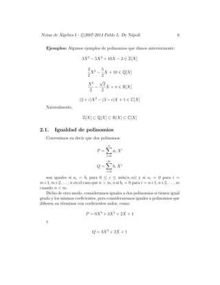 Notas de ´Algebra I - c 2007-2014 Pablo L. De N´apoli 6
Ejemplos: Algunos ejemplos de polinomios que dimos anteriormente:
3X3
− 5X2
+ 10X − 2 ∈ Z[X]
3
2
X2
−
5
2
X + 10 ∈ Q[X]
X2
2
−
√
2
2
X + π ∈ R[X]
(2 + i)X2
− (3 − i)X + 1 ∈ C[X]
Naturalmente,
Z[X] ⊂ Q[X] ⊂ R[X] ⊂ C[X]
2.1. Igualdad de polinomios
Convenimos en decir que dos polinomos:
P =
n
i=0
ai Xi
Q =
m
i=0
bi Xj
son iguales si ai = bi para 0 ≤ i ≤ m´ın(n, m) y si ai = 0 para i =
m+1, m+2, . . . , n en el caso que n > m, o si bi = 0 para i = n+1, n+2, . . . , m
cuando n < m.
Dicho de otro modo, consideramos iguales a dos polinomios si tienen igual
grado y los mismos coeﬁcientes, pero consideraremos iguales a polinomios que
diﬁeren en t´erminos con coeﬁcientes nulos, como:
P = 0X3
+ 3X2
+ 2X + 1
y
Q = 3X2
+ 2X + 1
 