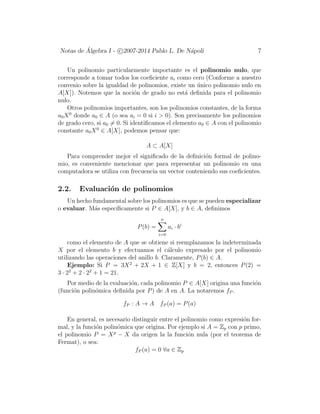 Notas de ´Algebra I - c 2007-2014 Pablo L. De N´apoli 7
Un polinomio particularmente importante es el polinomio nulo, que
corresponde a tomar todos los coeﬁciente ai como cero (Conforme a nuestro
convenio sobre la igualdad de polinomios, existe un ´unico polinomio nulo en
A[X]). Notemos que la noci´on de grado no est´a deﬁnida para el polinomio
nulo.
Otros polinomios importantes, son los polinomios constantes, de la forma
a0X0
donde a0 ∈ A (o sea ai = 0 si i > 0). Son precisamente los polinomios
de grado cero, si a0 = 0. Si identiﬁcamos el elemento a0 ∈ A con el polinomio
constante a0X0
∈ A[X], podemos pensar que:
A ⊂ A[X]
Para comprender mejor el signiﬁcado de la deﬁnici´on formal de polino-
mio, es conveniente mencionar que para representar un polinomio en una
computadora se utiliza con frecuencia un vector conteniendo sus coeﬁcientes.
2.2. Evaluaci´on de polinomios
Un hecho fundamental sobre los polinomios es que se pueden especializar
o evaluar. M´as espec´ıﬁcamente si P ∈ A[X], y b ∈ A, deﬁnimos
P(b) =
n
i=0
ai · bi
como el elemento de A que se obtiene si reemplazamos la indeterminada
X por el elemento b y efectuamos el c´alculo expresado por el polinomio
utilizando las operaciones del anillo b. Claramente, P(b) ∈ A.
Ejemplo: Si P = 3X2
+ 2X + 1 ∈ Z[X] y b = 2, entonces P(2) =
3 · 22
+ 2 · 22
+ 1 = 21.
Por medio de la evaluaci´on, cada polinomio P ∈ A[X] origina una funci´on
(funci´on polin´omica deﬁnida por P) de A en A. La notaremos fP .
fP : A → A fP (a) = P(a)
En general, es necesario distinguir entre el polinomio como expresi´on for-
mal, y la funci´on polin´omica que origina. Por ejemplo si A = Zp con p primo,
el polinomio P = Xp
− X da origen la la funci´on nula (por el teorema de
Fermat), o sea:
fP (a) = 0 ∀a ∈ Zp
 