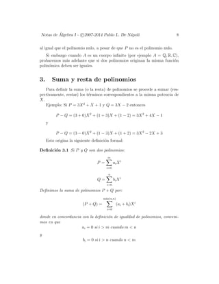Notas de ´Algebra I - c 2007-2014 Pablo L. De N´apoli 8
al igual que el polinomio nulo, a pesar de que P no es el polinomio nulo.
Si embargo cuando A es un cuerpo inﬁnito (por ejemplo A = Q, R, C),
probaremos m´as adelante que si dos polinomios originan la misma funci´on
polin´omica deben ser iguales.
3. Suma y resta de polinomios
Para deﬁnir la suma (o la resta) de polinomios se procede a sumar (res-
pectivamente, restar) los t´erminos correspondientes a la misma potencia de
X.
Ejemplo: Si P = 3X2
+ X + 1 y Q = 3X − 2 entonces
P − Q = (3 + 0)X2
+ (1 + 3)X + (1 − 2) = 3X2
+ 4X − 1
y
P − Q = (3 − 0)X2
+ (1 − 3)X + (1 + 2) = 3X2
− 2X + 3
Esto origina la siguiente deﬁnici´on formal:
Deﬁnici´on 3.1 Si P y Q son dos polinomios:
P =
m
i=0
aiXi
Q =
n
i=0
biXi
Deﬁnimos la suma de polinomios P + Q por:
(P + Q) =
m´ax(n,n)
i=0
(ai + bi)Xi
donde en concordancia con la deﬁnici´on de igualdad de polinomios, conveni-
mos en que
ai = 0 si i > m cuando m < n
y
bi = 0 si i > n cuando n < m
 