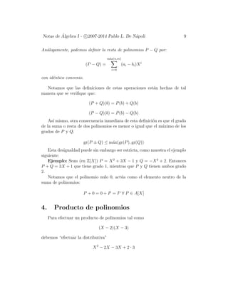 Notas de ´Algebra I - c 2007-2014 Pablo L. De N´apoli 9
An´alogamente, podemos deﬁnir la resta de polinomios P − Q por:
(P − Q) =
m´ax(n,m)
i=0
(ai − bi)Xi
con id´entico convenio.
Notamos que las deﬁniciones de estas operaciones est´an hechas de tal
manera que se veriﬁque que:
(P + Q)(b) = P(b) + Q(b)
(P − Q)(b) = P(b) − Q(b)
As´ı mismo, otra consecuencia inmediata de esta deﬁnici´on es que el grado
de la suma o resta de dos polinomios es menor o igual que el m´aximo de los
grados de P y Q.
gr(P ± Q) ≤ m´ax(gr(P), gr(Q))
Esta desigualdad puede sin embargo ser estricta, como muestra el ejemplo
siguiente:
Ejemplo: Sean (en Z[X]) P = X2
+ 3X − 1 y Q = −X2
+ 2. Entonces
P + Q = 3X + 1 que tiene grado 1, mientras que P y Q tienen ambos grado
2.
Notamos que el polinomio nulo 0, act´ua como el elemento neutro de la
suma de polinomios:
P + 0 = 0 + P = P ∀ P ∈ A[X]
4. Producto de polinomios
Para efectuar un producto de polinomios tal como
(X − 2)(X − 3)
debemos “efectuar la distributiva”
X2
− 2X − 3X + 2 · 3
 
