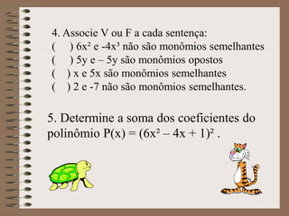 4. Associe V ou F a cada sentença:
( ) 6x² e -4x³ não são monômios semelhantes
( ) 5y e – 5y são monômios opostos
( ) x e 5x são monômios semelhantes
( ) 2 e -7 não são monômios semelhantes.
5. Determine a soma dos coeficientes do
polinômio P(x) = (6x² – 4x + 1)² .
 