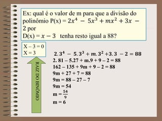 Ex: qual é o valor de m para que a divisão do
polinômio P(x) = 2𝑥4 − 5𝑥3 + 𝑚𝑥2 + 3𝑥 −
2 por
D(x) = 𝑥 − 3 tenha resto igual a 88?
X – 3 = 0
X = 3
RAIZDOBINÔMIO
𝟐. 𝟑 𝟒
− 𝟓. 𝟑 𝟑
+ 𝒎. 𝟑 𝟐
+𝟑. 𝟑 − 𝟐 = 𝟖𝟖
2. 81 – 5.27 + m.9 + 9 – 2 = 88
162 – 135 + 9m + 9 – 2 = 88
9m + 27 + 7 = 88
9m = 88 – 27 – 7
9m = 54
m =
𝟓𝟒
𝟗
m = 6
 