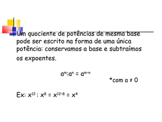 Lembrando...
Um quociente de potências de mesma base
pode ser escrito na forma de uma única
potência: conservamos a base e subtraímos
os expoentes.
am
:an
= am–n
Ex: x12
: x8
= x12–8
= x4
*com a ≠ 0
 