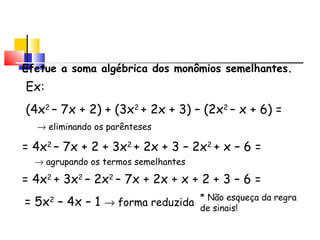 Adição de Polinômios
Efetue a soma algébrica dos monômios semelhantes.
Ex:
(4x2
– 7x + 2) + (3x2
+ 2x + 3) – (2x2
– x + 6) =
= 4x2
– 7x + 2 + 3x2
+ 2x + 3 – 2x2
+ x – 6 =
→ eliminando os parênteses
= 4x2
+ 3x2
– 2x2
– 7x + 2x + x + 2 + 3 – 6 =
→ agrupando os termos semelhantes
= 5x2
– 4x – 1 → forma reduzida
* Não esqueça da regra
de sinais!
 