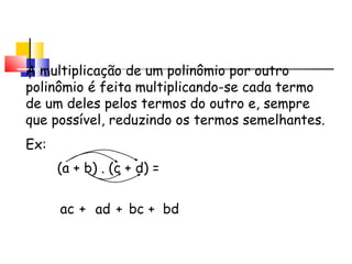 A multiplicação de um polinômio por outro
polinômio é feita multiplicando-se cada termo
de um deles pelos termos do outro e, sempre
que possível, reduzindo os termos semelhantes.
Ex:
(a + b) . (c + d) =
ac + ad + bc + bd
Multiplicação de Monômio
por Polinômio
 