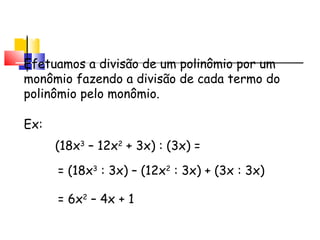 Divisão de Polinômio por
Monômio
Efetuamos a divisão de um polinômio por um
monômio fazendo a divisão de cada termo do
polinômio pelo monômio.
Ex:
(18x3
– 12x2
+ 3x) : (3x) =
= (18x3
: 3x) – (12x2
: 3x) + (3x : 3x)
= 6x2
– 4x + 1
 