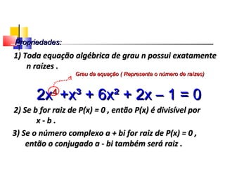 Propriedades:Propriedades:
2) Se b for raiz de P(x) = 0 , então P(x) é divisível por2) Se b for raiz de P(x) = 0 , então P(x) é divisível por
x - b .x - b .
3) Se o número complexo a + bi for raiz de P(x) = 0 ,3) Se o número complexo a + bi for raiz de P(x) = 0 ,
então o conjugado a - bi também será raiz .então o conjugado a - bi também será raiz .
1) Toda equação algébrica de grau n possui exatamente1) Toda equação algébrica de grau n possui exatamente
n raízes .n raízes .
2x2x44
+x³ + 6x² + 2x – 1 = 0+x³ + 6x² + 2x – 1 = 0
Grau da equação ( Representa o número de raízes)Grau da equação ( Representa o número de raízes)
Polinômios
 