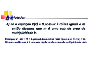4) Se a equação P(x) = 0 possuir k raízes iguais a m4) Se a equação P(x) = 0 possuir k raízes iguais a m
então dizemos que m é uma raiz de grau deentão dizemos que m é uma raiz de grau de
multiplicidade k .multiplicidade k .
Exemplo: xExemplo: x22
- 8x + 16 = 0, possui duas raízes reais iguais a 4, (x- 8x + 16 = 0, possui duas raízes reais iguais a 4, (x11 = x= x22 = 4).= 4).
Dizemos então que 4 é uma raiz dupla ou de ordem de multiplicidade dois.Dizemos então que 4 é uma raiz dupla ou de ordem de multiplicidade dois.
Propriedades:Propriedades:
Polinômios
 