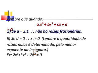 Lembre que quando:
a.x³ + bx² + cx + da.x³ + bx² + cx + d
= 0= 05) Se a =5) Se a = ±± 11 ∴∴ não há raízes fracionárias.não há raízes fracionárias.
6) Se d = 06) Se d = 0 ∴∴ xx11 = 0 (Lembre a quantidade de= 0 (Lembre a quantidade de
raízes nulas é determinada, pelo menorraízes nulas é determinada, pelo menor
expoente da incógnita.)expoente da incógnita.)
Ex: 2xEx: 2x77
+3x+3x44
+ 2x² = 0+ 2x² = 0
Polinômios
 