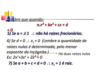 Há duas raízes nulas
7) Se a + b + c + d = 07) Se a + b + c + d = 0 ∴∴ xx11 = 1 é raiz.= 1 é raiz.
Polinômios
Lembre que quando:
a.x³ + bx² + cx + da.x³ + bx² + cx + d
= 0= 0
5) Se a =5) Se a = ±± 11 ∴∴ não há raízes fracionárias.não há raízes fracionárias.
6) Se d = 06) Se d = 0 ∴∴ xx11 = 0 (Lembre a quantidade de= 0 (Lembre a quantidade de
raízes nulas é determinada, pelo menorraízes nulas é determinada, pelo menor
expoente da incógnita.)expoente da incógnita.)
Ex: 2xEx: 2x77
+3x+3x44
+ 2x² = 0+ 2x² = 0
 