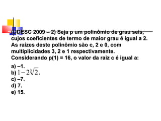 (UDESC 2009 – 2) Seja p um polinômio de grau seis,(UDESC 2009 – 2) Seja p um polinômio de grau seis,
cujos coeficientes de termo de maior grau é igual a 2.cujos coeficientes de termo de maior grau é igual a 2.
As raízes deste polinômio são c, 2 e 0, comAs raízes deste polinômio são c, 2 e 0, com
multiplicidades 3, 2 e 1 respectivamente.multiplicidades 3, 2 e 1 respectivamente.
Considerando p(1) = 16, o valor da raiz c é igual a:Considerando p(1) = 16, o valor da raiz c é igual a:
a) –1.a) –1.
b) .b) .
c) –7.c) –7.
d) 7.d) 7.
e) 15.e) 15.
3
221−
Polinômios
 