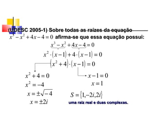 (UDESC 2005-1) Sobre todas as raízes da equação(UDESC 2005-1) Sobre todas as raízes da equação
afirma-se que essa equação possui:afirma-se que essa equação possui:04423
=−+− xxx
( ) ( ) 01412
=−⋅+−⋅ xxx
04423
=−+− xxx
( ) ( ) 0142
=−⋅+ xx
042
=+x 01=−x
42
−=x
4−±=x
ix 2±=
1=x
{ }iiS 2,2,1 −=
uma raiz real e duas complexas.uma raiz real e duas complexas.
Polinômios
 