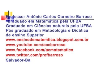 Professor Antônio Carlos Carneiro Barroso
 Graduado em Matemática pela UFBA
Graduado em Ciências naturais pela UFBA
Pós graduado em Metodologia e Didática
de ensino Superior
www.ensinodematemtica.blogspot.com.br
www.youtube.com/accbarroso
www.facebook.com/acmatematico
www.twitter.com/profbarroso
Salvador-Ba
 