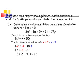 Valor Numérico de uma
Após obtida a expressão algébrica, basta substituir
cada incógnita pelo valor estabelecido pelo exercício.
Ex:
3x2
– 2x + 7y + 3x – 17y
3x2
+ x – 10y
Determine o valor numérico da expressão abaixo
para x = 2 e y = 3
1º reduzimos os termos semelhantes
Expressão Algébrica
2º substituímos os valores de x = 2 e y = 3
3.22
+ 2 – 10.3
3.4 + 2 – 30
12 + 2 – 30 = - 16
 