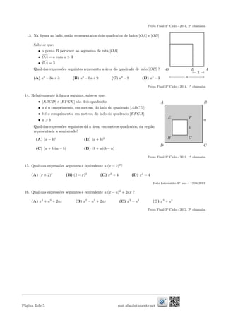 Prova Final 3o Ciclo - 2014, 2a chamada
13. Na ﬁgura ao lado, est˜ao representados dois quadrados de lados [OA] e [OB]
Sabe-se que:
• o ponto B pertence ao segmento de reta [OA]
• OA = a com a > 3
• BA = 3
Qual das express˜oes seguintes representa a ´area do quadrado de lado [OB] ?
(A) a2
− 3a + 3 (B) a2
− 6a + 9 (C) a2
− 9 (D) a2
− 3
O B A
3
a
Prova Final 3o Ciclo - 2014, 1a chamada
14. Relativamente `a ﬁgura seguinte, sabe-se que:
• [ABCD] e [EFGH] s˜ao dois quadrados
• a ´e o comprimento, em metros, do lado do quadrado [ABCD]
• b ´e o comprimento, em metros, do lado do quadrado [EFGH]
• a > b
Qual das express˜oes seguintes d´a a ´area, em metros quadrados, da regi˜ao
representada a sombreado?
(A) (a − b)2
(B) (a + b)2
(C) (a + b)(a − b) (D) (b + a)(b − a)
B
F
D
H
C
G
A
E
a
b
Prova Final 3o Ciclo - 2013, 1a chamada
15. Qual das express˜oes seguintes ´e equivalente a (x − 2)2
?
(A) (x + 2)2
(B) (2 − x)2
(C) x2
+ 4 (D) x2
− 4
Teste Interm´edio 9o ano – 12.04.2013
16. Qual das express˜oes seguintes ´e equivalente a (x − a)2
+ 2ax ?
(A) x2
+ a2
+ 2ax (B) x2
− a2
+ 2ax (C) x2
− a2
(D) x2
+ a2
Prova Final 3o Ciclo - 2012, 2a chamada
P´agina 3 de 5 mat.absolutamente.net
 