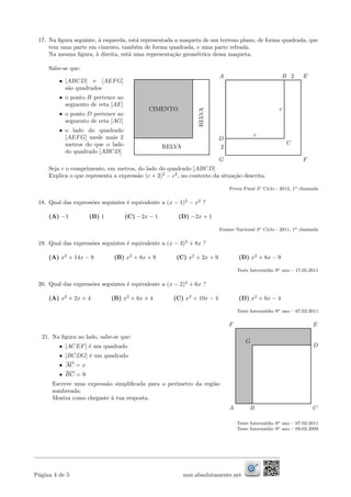17. Na ﬁgura seguinte, `a esquerda, est´a representada a maqueta de um terreno plano, de forma quadrada, que
tem uma parte em cimento, tamb´em de forma quadrada, e uma parte relvada.
Na mesma ﬁgura, `a direita, est´a uma representa¸c˜ao geom´etrica dessa maqueta.
Sabe-se que:
• [ABCD] e [AEFG]
s˜ao quadrados
• o ponto B pertence ao
segmento de reta [AE]
• o ponto D pertence ao
segmento de reta [AG]
• o lado do quadrado
[AEFG] mede mais 2
metros do que o lado
do quadrado [ABCD]
CIMENTO
RELVA
RELVA
E
C
A B 2
c
c
D
2
G F
Seja c o comprimento, em metros, do lado do quadrado [ABCD]
Explica o que representa a express˜ao (c + 2)2
− c2
, no contexto da situa¸c˜ao descrita.
Prova Final 3o Ciclo - 2012, 1a chamada
18. Qual das express˜oes seguintes ´e equivalente a (x − 1)2
− x2
?
(A) −1 (B) 1 (C) −2x − 1 (D) −2x + 1
Exame Nacional 3o Ciclo - 2011, 1a chamada
19. Qual das express˜oes seguintes ´e equivalente a (x − 3)2
+ 8x ?
(A) x2
+ 14x − 9 (B) x2
+ 8x + 9 (C) x2
+ 2x + 9 (D) x2
+ 8x − 9
Teste Interm´edio 9o ano – 17.05.2011
20. Qual das express˜oes seguintes ´e equivalente a (x − 2)2
+ 6x ?
(A) x2
+ 2x + 4 (B) x2
+ 6x + 4 (C) x2
+ 10x − 4 (D) x2
+ 6x − 4
Teste Interm´edio 9o ano – 07.02.2011
21. Na ﬁgura ao lado, sabe-se que:
• [ACEF] ´e um quadrado
• [BCDG] ´e um quadrado
• AC = x
• BC = 9
Escreve uma express˜ao simpliﬁcada para o per´ımetro da regi˜ao
sombreada.
Mostra como chegaste `a tua resposta.
E
D
A B C
G
F
Teste Interm´edio 9o ano – 07.02.2011
Teste Interm´edio 9o ano – 09.02.2009
P´agina 4 de 5 mat.absolutamente.net
 
