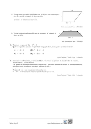 22. Escreve uma express˜ao simpliﬁcada, na vari´avel x, que represente a
´area do trap´ezio retˆangulo da ﬁgura ao lado.
Apresenta os c´alculos que efetuaste.
3
5x
2x + 1
Teste Interm´edio 8o ano – 27.04.2010
23. Escreve uma express˜ao simpliﬁcada do per´ımetro do trap´ezio da
ﬁgura ao lado.
x x
x + 4
2x + 6
Teste Interm´edio 8o ano – 30.04.2009
24. Considera a express˜ao 3(x − 1)2
= 0
Qual das seguintes equa¸c˜oes ´e equivalente `a equa¸c˜ao dada, no conjunto dos n´umeros reais?
(A) x2
− 1 = 0 (B) x2
− 2x + 1 = 0
(C) x2
+ 1 = 0 (D) x2
+ 2x + 1 = 0
Exame Nacional 3o Ciclo - 2006, 2a chamada
25. Numa aula de Matem´atica, a turma da Marta envolveu-se na procura de propriedades de n´umeros.
A certa altura a Marta aﬁrmou:
Se pensar em dois n´umeros naturais consecutivos e subtrair o quadrado do menor ao quadrado do maior,
obtenho sempre um n´umero que n˜ao ´e m´ultiplo de dois.
Designando por n um n´umero natural mostra que
(n + 1)2
− n2
´e sempre um n´umero que n˜ao ´e m´ultiplo de dois.
Exame Nacional 3o Ciclo - 2006, 1a chamada
P´agina 5 de 5 mat.absolutamente.net
 