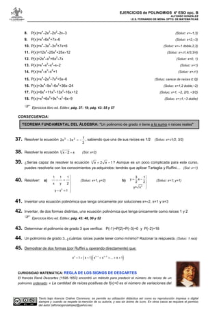 EJERCICIOS de POLINOMIOS 4º ESO opc. B
ALFONSO GONZÁLEZ
I.E.S. FERNANDO DE MENA. DPTO. DE MATEMÁTICAS
Texto bajo licencia Crative Commons: se permite su utilización didáctica así como su reproducción impresa o digital
siempre y cuando se respete la mención de su autoría, y sea sin ánimo de lucro. En otros casos se requiere el permiso
del autor (alfonsogonzalopez@yahoo.es)
8. P(x)=x
4
-2x
3
-2x
2
-2x-3 (Soluc: x=-1,3)
9. P(x)=x
4
-6x
2
+7x-6 (Soluc: x=2,-3)
10. P(x)=x
4
-3x
3
-3x
2
+7x+6 (Soluc: x=-1 doble,2,3)
11. P(x)=12x
4
-25x
3
+25x-12 (Soluc: x=±1,4/3,3/4)
12. P(x)=2x
4
-x
3
+6x
2
-7x (Soluc: x=0, 1)
13. P(x)=x
4
-x
3
-x
2
-x-2 (Soluc: x=1)
14. P(x)=x
5
-x
3
-x
2
+1 (Soluc: x=±1)
15. P(x)=x
4
-2x
3
-7x
2
+5x-6 (Soluc: carece de raíces ε Q)
16. P(x)=3x
4
-9x
3
-6x
2
+36x-24 (Soluc: x=1,2 doble,-2)
17. P(x)=6x
4
+11x
3
-13x
2
-16x+12 (Soluc: x=1, -2, 2/3, -3/2)
18. P(x)=x
6
+6x
5
+9x
4
-x
2
-6x-9 (Soluc: x=±1,-3 doble)
Ejercicios libro ed. Editex: pág. 37: 19; pág. 43: 55 y 57
CONSECUENCIA:
TEOREMA FUNDAMENTAL DEL ÁLGEBRA: "Un polinomio de grado n tiene a lo sumo n raíces reales"
37. Resolver la ecuación
2
1
x3x2 23
−=− , sabiendo que una de sus raíces es 1/2 (Soluc: x=±1/2, 3/2)
38. Resolver la ecuación x2x3
=− (Sol: x=2)
39. ¿Serías capaz de resolver la ecuación 1x2x3
−= ? Aunque es un poco complicada para este curso,
puedes resolverla con los conocimientos ya adquiridos: tendrás que aplicar Tartaglia y Ruffini… (Sol: x=1)
40. Resolver: a)
2
1 1 1
x y 2
y x 1

− = 



− = 
(Soluc: x=1, y=2) b)
3
3 1
y x
2 2
y= x

= − 



(Soluc: x=1; y=1)
41. Inventar una ecuación polinómica que tenga únicamente por soluciones x=-2, x=1 y x=3
42. Inventar, de dos formas distintas, una ecuación polinómica que tenga únicamente como raíces 1 y 2
Ejercicios libro ed. Editex: pág. 43: 48, 50 y 52
43. Determinar el polinomio de grado 3 que verifica: P(-1)=P(2)=P(-3)=0 y P(-2)=18
44. Un polinomio de grado 3, ¿cuántas raíces puede tener como mínimo? Razonar la respuesta. (Soluc: 1 raíz)
45. Demostrar de dos formas (por Ruffini u operando directamente) que:
( )( )n n 1 n 2
x 1 x 1 x x ... x 1
− −
− = − + + + +
CURIOSIDAD MATEMÁTICA: REGLA DE LOS SIGNOS DE DESCARTES
El francés René Descartes (1596-1650) encontró un método para predecir el número de raíces de un
polinomio ordenado: « La cantidad de raíces positivas de f(x)=0 es el número de variaciones del
 
