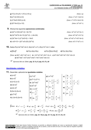 EJERCICIOS de POLINOMIOS 4º ESO opc. B
ALFONSO GONZÁLEZ
I.E.S. FERNANDO DE MENA. DPTO. DE MATEMÁTICAS
Texto bajo licencia Crative Commons: se permite su utilización didáctica así como su reproducción impresa o digital
siempre y cuando se respete la mención de su autoría, y sea sin ánimo de lucro. En otros casos se requiere el permiso
del autor (alfonsogonzalopez@yahoo.es)
g) 10 (x-5+y-5) + (10-x) (10-y) (Soluc: xy)
h) (x
2
-4x+3/2) (x+2) (Soluc: x
3
-2x
2
-13x/2+3)
i) (x
2
+5x/2+35/3) (x-6) (Soluc: x
3
-7x
2
/2-10x/3-70)
j) (2x
2
+4x+2) (x-1/2) (Soluc: 2x
3
+3x
2
-1)
9. Efectuar las siguientes operaciones combinadas:
a) (2x
2
+x+3/2) (2x
2
-3) + 8x+7/2 (Soluc: 4x
4
+2x
3
-3x
2
+5x-1)
b) (3x
3
+5x
2
/2-3x+13) (2x
2
+2) – (–6x+24) (Soluc: 6x
5
+5x
4
+31x
2
+2)
c) (3x
2
-6x+1) (x
3
-2x/3+2) + 14x/3 (Soluc: 3x
5
-6x
4
-x
3
+10x
2
-8x+2)
d) -x/3+1/3 + (2x
2
-x/3-2/3) (3x
2
+2) (Soluc: 6x
4
-x
3
+2x
2
-x-1)
10. Dados P(x)=4x
3
+6x
2
-2x+3, Q(x)=2x
3
-x+7 y R(x)=7x
2
-2x+1, hallar:
a) [R(x)]2
b) P(x)-Q(x)·R(x) c) P(x)·[Q(x)+R(x)] d) P(x)·Q(x)·R(x)
(Soluc: a) 49x
4
--28x
3
+18x
2
-4x+1; b) -14x
5
+4x
4
+9x
3
-45x
2
+13x-4; c) 8x
6
+40x
5
+26x
4
+6x
3
+75x
2
-25x+24
d) 56x
8
+68x
7
-72x
6
+224x
5
+244x
4
-179x
3
+225x
2
-59x+21)
Ejercicios libro ed. Editex: pág. 32: 8 y 9; pág. 42: 27 y 28
Identidades notables:
11. Desarrollar, aplicando las igualdades notables:
a) (x+2)
2
b) (x-3)
2
c) (x+2) (x-2)
d) (3x+2)
2
e) (2x-3)
2
f) (5x+4) (5x-4)
g) (x
2
+5)
2
h) (-2x+5) (2x+5)
i) (x
3
-2)
2
j) (x
2
-1) (x
2
+1)
k) (2x
2
+3x)
2
l) (2x
2
-3)
2
m) (-x-3)
2
n)
2
1
x
2
 
 +
 
 
o)
2
3
2a
2
 
 −
 
 
p) (-x
2
+3)
2
q)
x x
1 1
2 2
   
   + −
   
   
r)
2
3
2x
4
 
 +
 
 
s)
2
3 x
2 4
 
 −
 
 
t)
a a
2 2
3 3
   
   + − +
   
   
u)
2
3x 1
2 x
 
 −
 
 
v)
2 2
x x x x
2 3 2 3
   
   − +
   
   
w)
2
3 1
x
2 4
 
 +
 
 
x)
2
7
24 x
4
 
 −
 
 
(Soluc: n)
4
1
xx 2
++ ; o) 2 9
4a - 6a +
4
; q)
4
x 2
−1 ; r) 2 9
4x + 3x +
16
; s)
2
9 3x x
- +
4 4 16
; t)
2
a
4 -
9
;
u)
2
2
x
1
3x
4
9
+− ; v)
9
x
4
x 24
− ; w) 29 3x 1
x + +
4 4 16
; x) − 249
576 84x + x
16
)
Ejercicios libro ed. Editex: pág. 32: 10a,b; pág. 34: 12; pág. 42: 31, 32 y 33
 