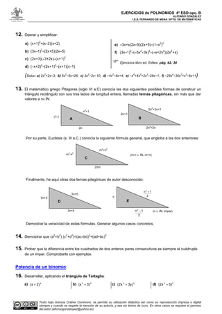 EJERCICIOS de POLINOMIOS 4º ESO opc. B
ALFONSO GONZÁLEZ
I.E.S. FERNANDO DE MENA. DPTO. DE MATEMÁTICAS
Texto bajo licencia Crative Commons: se permite su utilización didáctica así como su reproducción impresa o digital
siempre y cuando se respete la mención de su autoría, y sea sin ánimo de lucro. En otros casos se requiere el permiso
del autor (alfonsogonzalopez@yahoo.es)
12. Operar y simplificar:
a) (x+1)
2
+(x-2)(x+2)
b) (3x-1)
2
-(2x+5)(2x-5)
c) (2x+3)(-3+2x)-(x+1)
2
d) (-x+2)
2
-(2x+1)
2
-(x+1)(x-1)
e) -3x+x(2x-5)(2x+5)-(1-x
2
)
2
f) (3x-1)
2
-(-5x
2
-3x)
2
-(-x+2x
2
)(2x
2
+x)
Ejercicios libro ed. Editex: pág. 42: 34
(Soluc: a) 2x
2
+2x-3; b) 5x
2
-6x+26; c) 3x
2
-2x-10; d) -4x
2
-8x+4; e) -x
4
+4x
3
+2x
2
-28x-1; f) -29x
4
-30x
3
+x
2
-6x+1)
13. El matemático griego Pitágoras (siglo VI a.C) conocía las dos siguientes posibles formas de construir un
triángulo rectángulo con sus tres lados de longitud entera, llamadas ternas pitagóricas, sin más que dar
valores a n∈IN:
Por su parte, Euclides (s. III a.C.) conocía la siguiente fórmula general, que engloba a las dos anteriores:
Finalmente, he aquí otras dos ternas pitagóricas de autor desconocido:
Demostrar la veracidad de estas fórmulas. Generar algunos casos concretos.
14. Demostrar que (a
2
+b
2
) (c
2
+d
2
)=(ac-bd)
2
+(ad+bc)
2
15. Probar que la diferencia entre los cuadrados de dos enteros pares consecutivos es siempre el cuádruple
de un impar. Comprobarlo con ejemplos.
Potencia de un binomio:
16. Desarrollar, aplicando el triángulo de Tartaglia:
a) 4
2)(x + b) 62
3)(x + c) 62
3y)(2x + d) 53
5)(2x +
n2
-1
n2
+1
2n2
+2n+1
2n2
+2n
2n+1
A B
2n
m2
-n2
2mn
C
m2
+n2
(m,n ∈ IN, m>n)
3n+3
3n+4
3n+5
n
D E
2
1n2
−
2
1n2
+
(n ∈ IN, impar)
 