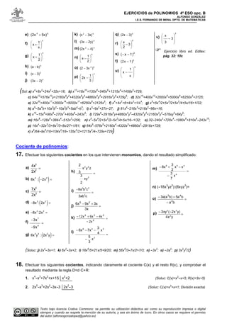 EJERCICIOS de POLINOMIOS 4º ESO opc. B
ALFONSO GONZÁLEZ
I.E.S. FERNANDO DE MENA. DPTO. DE MATEMÁTICAS
Texto bajo licencia Crative Commons: se permite su utilización didáctica así como su reproducción impresa o digital
siempre y cuando se respete la mención de su autoría, y sea sin ánimo de lucro. En otros casos se requiere el permiso
del autor (alfonsogonzalopez@yahoo.es)
e) 54
5x)(2x +
f)
4
x
1
x 





+
g)
5
2
1
x 





+
h) 5
b)(a −
i) 3
3)(x −
j) 4
2)(3x −
k) 52
3x)(x −
l) 6
2y)(3x −
m) 4)(2x 42
−
n)
5
2
1
x 





−
o) 52
)3x(2 −
p)
4
3
1
2x 





−
q) 6
3)(2x −
r)
6
3
2
x






−
s) 4
( x 1)− −
t) 5
(2x 1)−
u)
4
1
x
x
 
 −
 
 
v)
5
x
3
3
 
 −
 
 
Ejercicio libro ed. Editex:
pág. 32: 10c
(Sol: a) x
4
+8x
3
+24x
2
+32x+16; b) x
12
+18x
10
+135x
8
+540x
6
+1215x
4
+1458x
2
+729;
c) 64x
12
+576x
10
y+2160x
8
y
2
+4320x
6
y
3
+4860x
4
y
4
+2916x
2
y
5
+729y
6
; d) 32x
15
+400x
12
+2000x
9
+5000x
6
+6250x
3
+3125;
e) 32x
20
+400x
17
+2000x
14
+5000x
11
+6250x
8
+3125x
5
; f) x
4
+4x
2
+6+4/x
2
+1/x
4
; g) x
5
+5x
4
/2+5x
3
/2+5x
2
/4+5x/16+1/32;
h) a
5
-5a
4
b+10a
3
b
2
-10a
2
b
3
+5ab
4
-b
5
; i) x
3
-9x
2
+27x-27; j) 81x
4
-216x
3
+216x
2
-96x+16;
k) x
10
-15x
9
+90x
8
-270x
7
+405x
6
-243x
5
; l) 729x
6
-2916x
5
y+4860x
4
y
2
-4320x
3
y
3
+2160x
2
y
4
-576xy
5
+64y
6
;
m) 16x
8
-128x
6
+384x
4
-512x
2
+256; n) x
5
-5x
4
/2+5x
3
/2-5x
2
/4+5x/16-1/32; o) 32-240x
2
+720x
4
-1080x
6
+810x
8
-243x
10
;
p) 16x
4
-32x
3
/3+8x
2
/3-8x/27+1/81; q) 64x
6
-576x
5
+2160x
4
-4320x
3
+4860x
2
-2916x+729;
r) x
6
/64-9x
5
/16+134x
4
/16-135x
3
/2+1215x
2
/4-729x+729)
Cociente de polinomios:
17. Efectuar los siguientes cocientes en los que intervienen monomios, dando el resultado simplificado:
a) =2
3
2x
4x
b) ( )4 2
8x : 2x− =
c) =3
5
2x
7x
d) ( )3 2
8x : 2x− =
e) 3 2
8x :2x− =
f)
7
4
3x
9x
−
=
−
g) ( )3 4 2
6x y : 2x y =
h)
2 2
2
2
x y z
3
3
xy
2
=
i)
4 3 2
2
9a b c
3ab c
−
=
j) =
+−
3x
3x9xx6 25
k) =
−
−+−
2
234
2x
4x6xx21
l)
=
−
−−−
3
348
x
3
5
x
4
3
7x6x
m)
=
−
−+−
4
459
x
7
3
xx
2
3
8x
n) (-18x
3
yz
3
):(6xyz
3
)=
o) =
−
+−
ba
ba5)ba(a3
2
43
p) =
−−
yx4
)yx2(xy3
2
32
(Soluc: j) 2x
4
-3x+1; k) 6x
2
-3x+2; l) 18x
5
/5+21x/5+9/20; m) 56x
5
/3-7x/2+7/3; n) -3x
2
; o) -2a
2
; p) 3x
2
y
2
/2)
18. Efectuar los siguientes cocientes, indicando claramente el cociente C(x) y el resto R(x), y comprobar el
resultado mediante la regla D=d·C+R:
1. x
4
-x
3
+7x
2
+x+15 x
2
+2 (Soluc: C(x)=x
2
-x+5; R(x)=3x+5)
2. 2x
5
-x
3
+2x
2
-3x-3 2x
2
-3 (Soluc: C(x)=x
3
+x+1; División exacta)
 