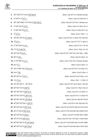 EJERCICIOS de POLINOMIOS 4º ESO opc. B
ALFONSO GONZÁLEZ
I.E.S. FERNANDO DE MENA. DPTO. DE MATEMÁTICAS
Texto bajo licencia Crative Commons: se permite su utilización didáctica así como su reproducción impresa o digital
siempre y cuando se respete la mención de su autoría, y sea sin ánimo de lucro. En otros casos se requiere el permiso
del autor (alfonsogonzalopez@yahoo.es)
3. 6x
4
-10x
3
+x
2
+11x-6 2x
2
-4x+3 (Soluc: C(x)=3x
2
+x-2; División exacta)
4. x
3
+2x
2
+x-1 x
2
-1 (Soluc: C(x)=x+2; R(x)=2x+1)
5. 8x
5
-16x
4
+20x
3
-11x
2
+3x+2 2x
2
-3x+2 (Soluc: C(x)=4x
3
-2x
2
+3x+1; División exa
6. x
4
+3x
3
-2x+5 x
3
+2 (Soluc: C(x)=x+3; R(x)=-4x-1)
7. x
5
-2x
4
+3x
2
-6 x
4
+1 (Soluc: C(x)=x-2; R(x)=3x
2
-x-4)
8. x
2
x
2
+1 (Soluc: C(x)=1; R(x)= -1)
9. 3x
6
+2x
4
-3x
2
+5 x
3
-2x+4 (Soluc: C(x)=3x
3
+8x-12; R(x)=13x
2
-56x+53)
10. x
8
x
2
+1 (Soluc: C(x)=x
6
-x
4
+x
2
-1; R(x)=1)
11. x
3
-4x
2
+5x-8 x-2 (Soluc: C(x)=x
2
-2x+1; R=-6)
12. x
2
+1 x
2
-4x+13 (Soluc: C(x)=1; R(x)= 4x-12)
13. 2x
5
+3x
2
-6 x+3 (Soluc: C(x)=2x
4
-6x
3
+18x
2
-51x+153; R(x)= -465)
14. 6x
2
-5 3x (Soluc: C(x)=2x; R(x)= -5)
15. x
4
-7x
3
+8x
2
-2 x-1 (Soluc: C(x)=x
3
-6x
2
+2x+2; División exacta)
16. 2x-1 2 (Soluc: C(x)=x; R(x)= -1)
17. 3x
5
-x
4
+8x
2
-5x-2 x
2
-x+1 (Soluc: C(x)=3x
3
+2x
2
-x+5; R(x)=x-7)
18. 4x+1 2x (Soluc: C(x)=2; R(x)= 1)
19. 5x
4
-2x
3
+x-7 x
2
-1 (Soluc: C(x)=5x
2
-2x+5; R(x)=-x-2)
20. 1+x 1-x (Soluc: C(x)= -1; R(x)= 2)
21. 4x
5
-3x
3
+5x
2
-7 2x
2
-3x+5 (Soluc: C(x)=2x
3
+3x
2
-2x-8; R(x)=-14x+33)
22. 9x
3
+3x
2
-7x+2 3x
2
+5 (Soluc: C(x)=3x+1; R(x)=-22x-3)
23. 4x
4
-3x
2
+5x-7 2x
2
+x-3 (Soluc: C(x)=2x
2
-x+2; R(x)=-1)
24. 4x
5
+3x
3
-2x
2
+5 2x
2
-x+3 (Soluc: C(x)=2x
3
+x
2
-x-3; R(x)=14)
25. 6x
4
+5x
2
-3x+8 3x
3
-2x-3 (Soluc: C(x)=2x; R(x)=9x
2
+3x+8)
26. 4x
4
+2x
3
-3x
2
+5x-1 2x
2
-3 (Soluc: C(x)=2x
2
+x+3/2; R(x)=8x+7/2)
27. 8x
4
+3x
3
+2x-2 4x
2
+x-3 (Soluc: C(x)=2x
2
+x/4+23/16; R(x)=21x/16+37/16)
28. 2x
5
-x
3
+3x-9 2x
2
-x+2 (Soluc: C(x)=x
3
+x
2
/2-5x/4-9/8; R(x)=35x/8-27/4)
29. 6x
3
-3x
2
+2x-5 3x-2 (Soluc: C(x)=2x
2
+x/3+8/9; R(x)=-29/9)
30. 4x
4
-x
3
+x+5 2x
2
-x+3 (Soluc: C(x)=2x
2
+x/2-11/4; R(x)=-13x/4+53/4)
31. 6x
4
+3x
3
-5x
2
+x-8 3x
2
-5x+2 (Soluc: C(x)=2x
2
+13x/3+38/9; R(x)=121x/9-148/9)
32. 8x
4
-3x
2
+7x-5 4x
2
-3x+2 (Soluc: C(x)=2x
2
+3x/2-5/8; R(x)=17x/8-15/4)
 