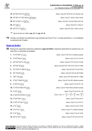 EJERCICIOS de POLINOMIOS 4º ESO opc. B
ALFONSO GONZÁLEZ
I.E.S. FERNANDO DE MENA. DPTO. DE MATEMÁTICAS
Texto bajo licencia Crative Commons: se permite su utilización didáctica así como su reproducción impresa o digital
siempre y cuando se respete la mención de su autoría, y sea sin ánimo de lucro. En otros casos se requiere el permiso
del autor (alfonsogonzalopez@yahoo.es)
33. 6x
5
+5x
4
+31x
2
+2 2x
2
+2 (Soluc: C(x)=3x
3
+5x
2
/2-3x+13; R(x)=6x-24)
34. 3x
5
-6x
4
-x
3
+10x
2
-8x+2 3x
2
-6x+1 (Soluc: C(x)=x
3
--2x/3+2; R(x)=14x/3)
35. 6x
4
-x
3
+2x
2
-x-1 3x
2
+2 (Soluc: C(x)=2x
2
--x/3-2/3; R(x)=-x/3+1/3)
36. 4x
4
2x
2
-1 (Soluc: C(x)=2x
2
+1; R(x)=1)
37. 4x
4
+x
3
-x+1 2x
2
-1 (Soluc: C(x)=2x
2
+x/2+1; R(x)=-x/2+2)
Ejercicios libro ed. Editex: pág. 33: 11; pág. 42: 29
19. Inventar una división de polinomios cuyo cociente sea C(x)=x
2
-3x+1, el resto sea R(x)=x-1 y el dividendo
un polinomio de 4º grado.
Regla de Ruffini:
20. Efectuar las siguientes divisiones mediante la regla de Ruffini, indicando claramente el cociente C(x) y el
resto R(x), y comprobar el resultado:
1. x
4
-7x
3
+8x
2
-2 x-1 (Soluc: C(x)=x
3
-6x
2
+2x+2; División exacta)
2. x
3
-4x
2
+5x-8 x-2 (Soluc: C(x)=x
2
-2x+1; R=-6)
3. 2x
4
+3x
3
-4x
2
+x-18 x-2 (Soluc: C(x)=2x
3
+7x
2
+10x+21; R=24)
4. 2x
5
+3x
2
-6 x+3 (Soluc: C(x)=2x
4
-6x
3
+18x
2
-51x+153; R=-465)
5. 3x
4
-10x
3
-x
2
-20x+5 x-4 (Soluc: C(x)=3x
3
+2x
2
+7x+8; R=37)
6. 2x
4
-10x+8 x+2 (Soluc: C(x)=2x
3
-4x
2
+8x-26; R=60)
7. 10x
3
-15 x+5 (Soluc: C(x)=10x
2
-50x+250; R=-1265)
8. x
3
-2x
2
-13x/2+3 x+2 (Soluc: C(x)=x
2
-4x+3/2; División exacta)
9. x
3
-2x
2
-3x x+2 (Soluc: C(x)=x
2
-4x+5; R=-10)
10. x
3
-7x
2
/2-10x/3-70 x-6 (Soluc: C(x)=x
2
+5x/2+35/3; División exacta)
11. x
3
-2x
2
x+2 (Soluc: C(x)=x
2
-4x+8; R=-16)
12. x
4
-2x
3
/3+x
2
/2+3x+1 x+3
13. x
3
+2x
2
+3x+1 x-1 (Soluc: C(x)=x
2
+3x+6; R=7)
14. x
4
-2x
3
+x
2
+3x+1 x-2 (Soluc: C(x)=x
3
+x+5; R=11)
15. x
3
+a
3
x+a (Soluc: C(x)=x
2
-ax+a
2
; R=0)
16. x
3
+x
2
+x+1 x+1 (Soluc: C(x)=x
2
+1; División exacta)
17. x
3
-a
3
x-a (Soluc: C(x)=x
2
+ax+a
2
; R=0)
18. 2x
4
+x
3
-2x
2
-1 x+2 (Soluc: C(x)=2x
3
-3x
2
+4x-8; R=15)
 
 
 
3 211 23 63 191
Soluc :C(x) = x - x + x - ; R(x) =
3 2 2 2
 
