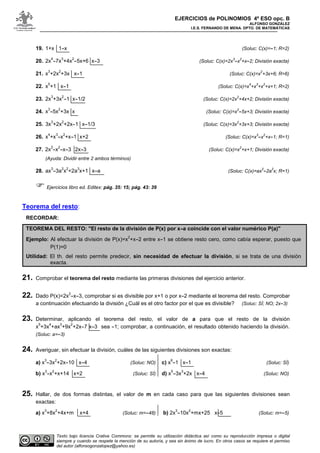 EJERCICIOS de POLINOMIOS 4º ESO opc. B
ALFONSO GONZÁLEZ
I.E.S. FERNANDO DE MENA. DPTO. DE MATEMÁTICAS
Texto bajo licencia Crative Commons: se permite su utilización didáctica así como su reproducción impresa o digital
siempre y cuando se respete la mención de su autoría, y sea sin ánimo de lucro. En otros casos se requiere el permiso
del autor (alfonsogonzalopez@yahoo.es)
19. 1+x 1-x (Soluc: C(x)=-1; R=2)
20. 2x
4
-7x
3
+4x
2
-5x+6 x-3 (Soluc: C(x)=2x
3
-x
2
+x-2; División exacta)
21. x
3
+2x
2
+3x x-1 (Soluc: C(x)=x
2
+3x+6; R=6)
22. x
5
+1 x-1 (Soluc: C(x)=x
4
+x
3
+x
2
+x+1; R=2)
23. 2x
3
+3x
2
-1 x-1/2 (Soluc: C(x)=2x
2
+4x+2; División exacta)
24. x
3
-5x
2
+3x x (Soluc: C(x)=x
2
-5x+3; División exacta)
25. 3x
3
+2x
2
+2x-1 x-1/3 (Soluc: C(x)=3x
2
+3x+3; División exacta)
26. x
4
+x
3
-x
2
+x-1 x+2 (Soluc: C(x)=x
3
-x
2
+x-1; R=1)
27. 2x
3
-x
2
-x-3 2x-3 (Soluc: C(x)=x
2
+x+1; División exacta)
(Ayuda: Dividir entre 2 ambos términos)
28. ax
3
-3a
2
x
2
+2a
3
x+1 x-a (Soluc: C(x)=ax
2
-2a
2
x; R=1)
Ejercicios libro ed. Editex: pág. 35: 15; pág. 43: 39
Teorema del resto:
RECORDAR:
TEOREMA DEL RESTO: "El resto de la división de P(x) por x-a coincide con el valor numérico P(a)"
Ejemplo: Al efectuar la división de P(x)=x
2
+x-2 entre x-1 se obtiene resto cero, como cabía esperar, puesto que
P(1)=0
Utilidad: El th. del resto permite predecir, sin necesidad de efectuar la división, si se trata de una división
exacta.
21. Comprobar el teorema del resto mediante las primeras divisiones del ejercicio anterior.
22. Dado P(x)=2x
2
-x-3, comprobar si es divisible por x+1 o por x-2 mediante el teorema del resto. Comprobar
a continuación efectuando la división ¿Cuál es el otro factor por el que es divisible? (Soluc: SÍ; NO; 2x-3)
23. Determinar, aplicando el teorema del resto, el valor de a para que el resto de la división
x
5
+3x
4
+ax
3
+9x
2
+2x-7 x-3 sea -1; comprobar, a continuación, el resultado obtenido haciendo la división.
(Soluc: a=-3)
24. Averiguar, sin efectuar la división, cuáles de las siguientes divisiones son exactas:
a) x
3
-3x
2
+2x-10 x-4 (Soluc: NO)
b) x
3
-x
2
+x+14 x+2 (Soluc: SÍ)
c) x
6
-1 x-1 (Soluc: SÍ)
d) x
5
-3x
3
+2x x-4 (Soluc: NO)
25. Hallar, de dos formas distintas, el valor de m en cada caso para que las siguientes divisiones sean
exactas:
a) x
3
+8x
2
+4x+m x+4 (Soluc: m=-48) b) 2x
3
-10x
2
+mx+25 x-5 (Soluc: m=-5)
 