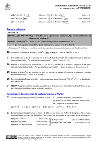 EJERCICIOS de POLINOMIOS 4º ESO opc. B
ALFONSO GONZÁLEZ
I.E.S. FERNANDO DE MENA. DPTO. DE MATEMÁTICAS
Texto bajo licencia Crative Commons: se permite su utilización didáctica así como su reproducción impresa o digital
siempre y cuando se respete la mención de su autoría, y sea sin ánimo de lucro. En otros casos se requiere el permiso
del autor (alfonsogonzalopez@yahoo.es)
c) 2x
4
+mx
3
-4x
2
+40 x-2 (Soluc: m=-7)
d) mx
2
-3x-744 x-8 (Soluc: m=12)
e) x
2
+4x-m x+3 (Soluc: m=-3)
f) x
3
-5x
2
+m x-1 (Soluc: m=4)
g) 5x
4
+2x
2
+mx+1 x-3 (Soluc: m=-424/3)
h) x
5
-4x
3
+mx
2
-10 x+1 (Soluc: m=7)
Teorema del factor:
RECORDAR:
TEOREMA DEL FACTOR: "P(x) es divisible por x-a (o dicho de otra forma, P(x) contiene el factor x-a)
si se cumple que P(a)=0"
Ejemplo: Dado P(x)=x
2
+x-2, como P(1)=0, podemos asegurar que P(x) es divisible por x-1
De hecho, puede comprobarse que al factorizarlo se obtiene x
2
+x-2=(x-1)(x+2)
(Nótese que el th. del factor es a la división polinómica lo que los criterios de divisibilidad eran a la división numérica)
26. Comprobar, sin efectuar la división, que x
99
+1 x+1 es exacta. (Soluc: Al hacer P(-1), sale 0)
27. Comprobar que x
2
-2x-3 es divisible por x-3 sin efectuar la división. Comprobar el resultado obtenido
haciendo la división. ¿Por qué otro factor es divisible? (Soluc: P(x)=(x-3)(x+1))
28. Estudiar si P(x)=x
2
+x-2 es divisible por x+2 y/o por x-3, sin efectuar la división. Comprobar el resultado
obtenido haciendo la división. ¿Por qué otro factor es divisible? (Soluc: divisible por x+2 pero no por x-3)
29. Estudiar si P(x)=x
5
-32 es divisible por x-2 sin efectuar la división (Comprobar el resultado obtenido
haciendo la división). (Soluc: Sí es divisible)
30. Sin necesidad de efectuar la división, ¿podemos asegurar que el polinomio P(x)=x
50
+x
25
-x-1 es divisible por
x-1? ¿Por qué?
31. TEORÍA: Razonar, mediante ejemplos, que el teorema del factor viene a ser a la división polinómica lo que
los criterios de divisibilidad eran a la división numérica
Factorización de polinomios de cualquier grado por Ruffini:
32. Dados los siguientes polinomios cuadráticos se pide: i) Obtener sus raíces y comprobarlas.
ii) A partir de las raíces anteriores, factorizarlos.
iii) Comprobar dicha factorización.
a) x
2
-5x+6 b) x
2
-2x-8 c) x
2
-6x+9 d) 4x
2
+23x--6 e) x
2
+x+1 f) 6x
2
-7x+2
33. Dados los siguientes polinomios se pide: i) Obtener sus raíces por Ruffini. ii) Comprobar dichas raíces
sustituyéndolas en P(x) iii) Factorizar P(x) a partir de sus raíces y comprobar dicha factorización:
a) P(x)=x
3
-4x
2
+x+6 (Soluc: x=-1,2,3)
b) P(x)=x
3
+x
2
-5x+3 (Soluc: x=1doble,-3)
c) P(x)=x
4
-8x
3
+17x
2
+2x-24 (Soluc: x=-1,2,3,4)
d) P(x)=x
4
-2x
2
+1 (Soluc: x=-1doble,1doble)
e) P(x)=6x
4
+x
3
-25x
2
-4x+4 (Soluc: x=±2,-1/2,1/3)
 