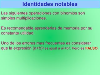 Identidades notables
Las siguientes operaciones con binomios son
simples multiplicaciones.
Es recomendable aprenderlas de memoria por su
constante utilidad.
Uno de los errores mas frecuentes es considerar
que la expresión (a+b)2 es igual a a2+b2. Pero es FALSO.
 