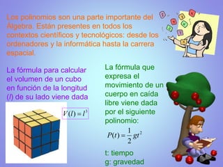 Los polinomios son una parte importante del
Álgebra. Están presentes en todos los
contextos científicos y tecnológicos: desde los
ordenadores y la informática hasta la carrera
espacial.
La fórmula que
expresa el
movimiento de un
cuerpo en caída
libre viene dada
por el siguiente
polinomio:
t: tiempo
g: gravedad
La fórmula para calcular
el volumen de un cubo
en función de la longitud
(l) de su lado viene dada
por:
 