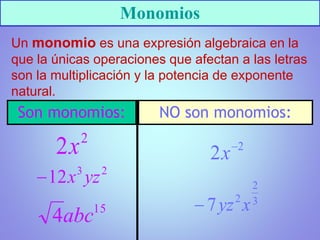 Monomios
Un monomio es una expresión algebraica en la
que la únicas operaciones que afectan a las letras
son la multiplicación y la potencia de exponente
natural.
Son monomios: NO son monomios:
 