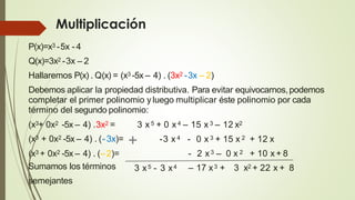 Multiplicación
P(x)=x3 -5x - 4
Q(x)=3x2 -3x – 2
Hallaremos P(x) . Q(x) = (x3 -5x – 4) . (3x2 -3x – 2)
Debemos aplicar la propiedad distributiva. Para evitar equivocarnos,podemos
completar el primer polinomio y luego multiplicar éste polinomio por cada
término del segundo polinomio:
(x3+ 0x2 -5x – 4) .3x2 = 3 x 5 + 0 x4 – 15 x 3 – 12 x2
-3 x 4
3 x5 - 3 x4
- 0 x 3 + 15 x 2 + 12 x
- 2 x3 – 0 x 2 + 10 x + 8
– 17 x3 + 3 x2 + 22 x + 8
(x3 + 0x2 -5x – 4) . (–2)=
Sumamos los términos
semejantes
(x3 + 0x2 -5x – 4) . (- 3x)= +
 