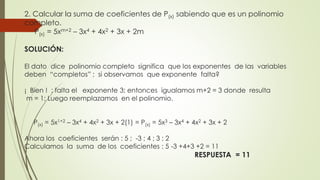 2. Calcular la suma de coeficientes de P(x) sabiendo que es un polinomio
completo.
P(x) = 5xm+2 – 3x4 + 4x2 + 3x + 2m
SOLUCIÓN:
El dato dice polinomio completo significa que los exponentes de las variables
deben “completos” ; si observamos que exponente falta?
¡ Bien ! ; falta el exponente 3; entonces igualamos m+2 = 3 donde resulta
m = 1; Luego reemplazamos en el polinomio.
P(x) = 5x1+2 – 3x4 + 4x2 + 3x + 2(1) = P(x) = 5x3 – 3x4 + 4x2 + 3x + 2
Ahora los coeficientes serán : 5 ; -3 ; 4 ; 3 ; 2
Calculamos la suma de los coeficientes : 5 -3 +4+3 +2 = 11
RESPUESTA = 11
 