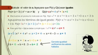 5. Calcule el valor de a, bycpara que P(x) y Q(x)sean iguales
P(x)= (x + 3) ( x2 + a x+ b) y Q(x)= cx3 + 4 x 2 + 5x +6
 Efectuamos el producto indicado en P(x) P(x)= x 3 + a x 2 + b x + 3 x 2 +3 a x + 3 b
Agrupamos los términos de igual grado: P(x)= x 3 + a x 2 + 3 x 2 + b x +3 a x
+ 3 b P(x)= 1x 3 + (a + 3 ) x 2 + (b + 3 a ) x + 3 b
 Para que P(x) = Q(x)se debe cumplir que: 1 x3 = cx3  c= 1
(a + 3 )x 2 = 4 x2  a + 3 = 4  a = 4 – 3  a = 1
(b +3 a ) x = 5 x  b +3 a = 5
3 b = 6  b = 6 : 3 b = 2
Conesta igualdad
verificamos los valores
hallados
 
