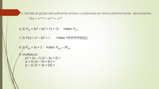 5. Señale el grado del polinomio entero y ordenado en forma estrictamente decreciente.
P(x) = x12-2a + x2a-4 + x4-2ª
6. Si: P(x) = 5x5 – 3x2 + 7x + 15 Hallar: P(-1)
7. Si: P(x) = x4 – 2x2 + 1 Hallar: P[P[P[P[P(0)]]]]
8. Si: P(x) = 3x + 2 Hallar: P(5x) – 5P(x)
9. Multiplicar:
(x2 + 2x – 1) (x2 – 5x + 2) =
(x + 9) (x2 – 9x + 81) =
(x – 5) (x2 + 5x + 25) =
 