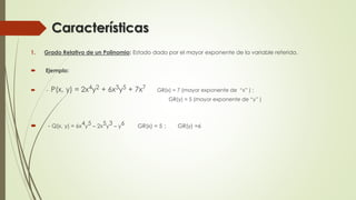 Características
1. Grado Relativo de un Polinomio: Estado dado por el mayor exponente de la variable referida.
 Ejemplo:
 - P(x, y) = 2x4y2 + 6x3y5 + 7x7 GR(x) = 7 (mayor exponente de “x” ) ;
GR(y) = 5 (mayor exponente de “y” )
 - Q(x, y) = 6x4y5 – 2x5y3 – y6 GR(x) = 5 ; GR(y) =6
 