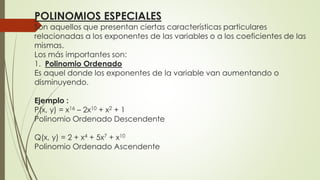 POLINOMIOS ESPECIALES
Son aquellos que presentan ciertas características particulares
relacionadas a los exponentes de las variables o a los coeficientes de las
mismas.
Los más importantes son:
1. Polinomio Ordenado
Es aquel donde los exponentes de la variable van aumentando o
disminuyendo.
Ejemplo :
P(x, y) = x16 – 2x10 + x2 + 1
Polinomio Ordenado Descendente
Q(x, y) = 2 + x4 + 5x7 + x10
Polinomio Ordenado Ascendente
 