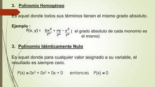 3. Polinomio Homogéneo
Es aquel donde todos sus términos tienen el mismo grado absoluto.
Ejemplo :
( el grado absoluto de cada monomio es
el mismo)
3. Polinomio Idénticamente Nulo
Es aquel donde para cualquier valor asignado a su variable, el
resultado es siempre cero.
P(x)  0x3 + 0x2 + 0x + 0 entonces P(x)  0
P(x, y) =   
º2
2
º2º2
2
yxyx6 
 