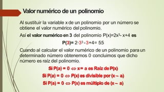 Valornumérico deun polinomio
Al sustituir la variable x de un polinomio por un número se
obtiene el valor numérico del polinomio.
Así el valor numérico en 3 del polinomio P(x)=2x3- x+4 es
P(3)= 2·33 -3+4= 55
Cuando al calcular el valor numérico de un polinomio paraun
determinado número obtenemos 0 concluimos que dicho
número es raíz del polinomio.
Si P(a) = 0  x= a esRaíz deP(x)
Si P(a) = 0  P(x)es divisible por(x– a)
Si P(a) = 0  P(x)es múltiplo de (x– a)
 