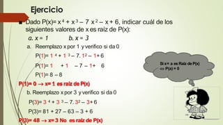 Ejercicio
■ Dado P(x)= x 4 + x 3 – 7 x2 – x + 6, indicar cuál de los
siguientes valores de x es raíz de P(x):
a. x = 1 b.x = 3
a. Reemplazo x por 1 y verifico si da 0
P(1)= 1 4 + 1 3 – 7. 12 – 1+ 6
P(1)= 1 + 1 – 7 – 1+ 6
P(1)= 8 – 8
P(1)= 0  x= 1 esraíz deP(x)
b. Reemplazo xpor 3 y verifico si da 0
P(3)= 3 4 + 3 3 – 7. 32 – 3+ 6
P(3)= 81 + 27 – 63 – 3 + 6
P(3)= 48  x=3 No esraíz de P(x)
Si x= a esRaíz deP(x)
 P(a) = 0
 
