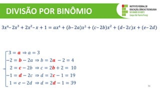 DIVISÃO POR BINÔMIO
36
3𝑥4– 2𝑥³ + 2𝑥²– 𝑥 + 1 = 𝑎𝑥4 + (𝑏– 2𝑎)𝑥3 + (𝑐– 2𝑏)𝑥² + (𝑑– 2𝑐)𝑥 + (𝑒– 2𝑑)
3 = 𝒂 ⇒ 𝑎 = 3
−2 = 𝒃 − 2𝑎 ⇒ 𝑏 = 2𝒂 − 2 = 4
2 = 𝒄 − 2𝑏 ⇒ 𝑐 = 2𝒃 + 2 = 10
−1 = 𝒅 − 2𝑐 ⇒ 𝑑 = 2𝒄 − 1 = 19
1 = 𝑒 − 2𝑑 ⇒ 𝑑 = 2𝒅 − 1 = 39
 